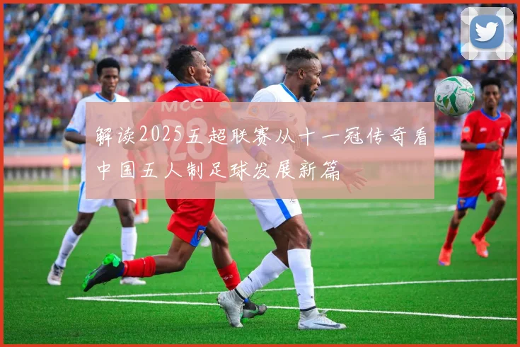 解读2025五超联赛从十一冠传奇看中国五人制足球发展新篇