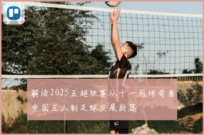 解读2025五超联赛从十一冠传奇看中国五人制足球发展新篇