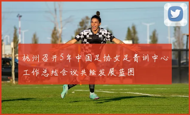 杭州召开5年中国足协女足青训中心工作总结会议共绘发展蓝图