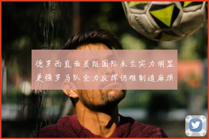 德罗西直面差距国际米兰实力明显更强罗马队全力发挥仍难制造麻烦