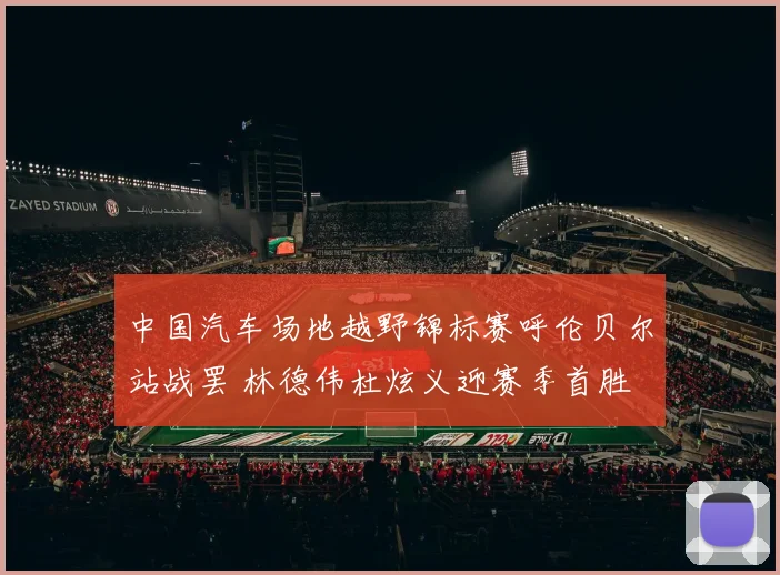 中国汽车场地越野锦标赛呼伦贝尔站战罢 林德伟杜炫义迎赛季首胜