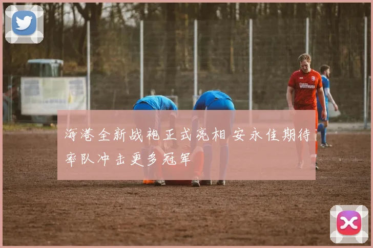 海港全新战袍正式亮相 安永佳期待率队冲击更多冠军