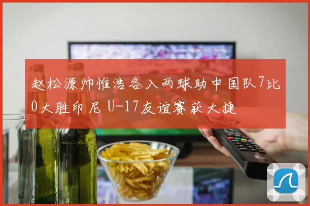 赵松源帅惟浩各入两球助中国队7比0大胜印尼 U-17友谊赛获大捷