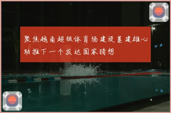 聚焦越南超级体育场建设基建雄心助推下一个发达国家猜想