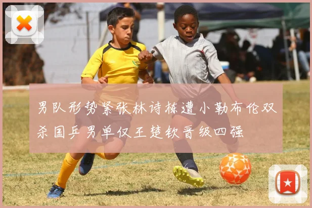 男队形势紧张林诗栋遭小勒布伦双杀国乒男单仅王楚钦晋级四强