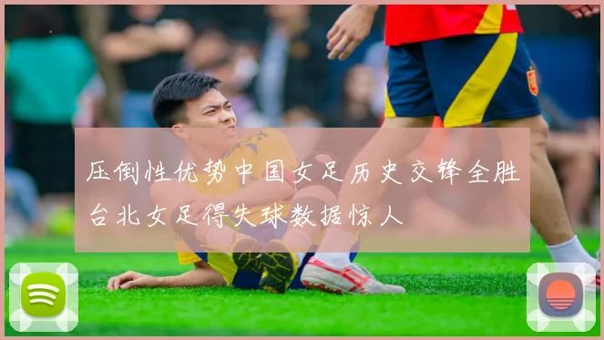 压倒性优势中国女足历史交锋全胜台北女足得失球数据惊人