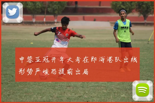 申蓉亚冠开年大考在即海港队出线形势严峻恐提前出局