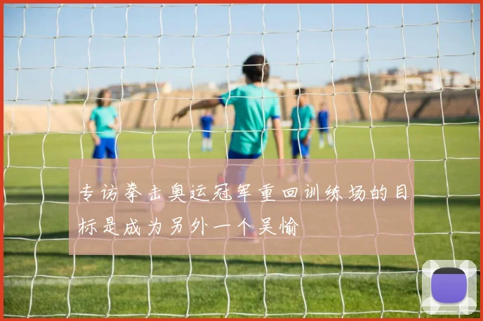 专访拳击奥运冠军重回训练场的目标是成为另外一个吴愉