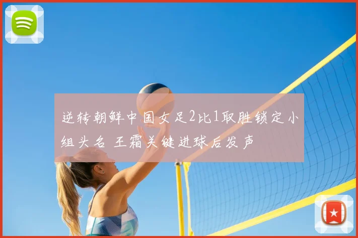 逆转朝鲜中国女足2比1取胜锁定小组头名 王霜关键进球后发声