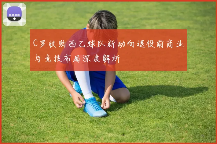 C罗收购西乙球队新动向退役前商业与竞技布局深度解析