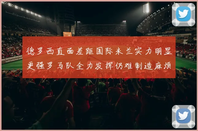 德罗西直面差距国际米兰实力明显更强罗马队全力发挥仍难制造麻烦