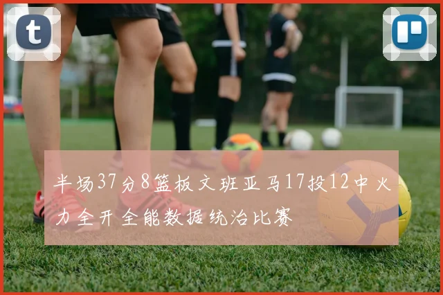 半场37分8篮板文班亚马17投12中火力全开全能数据统治比赛