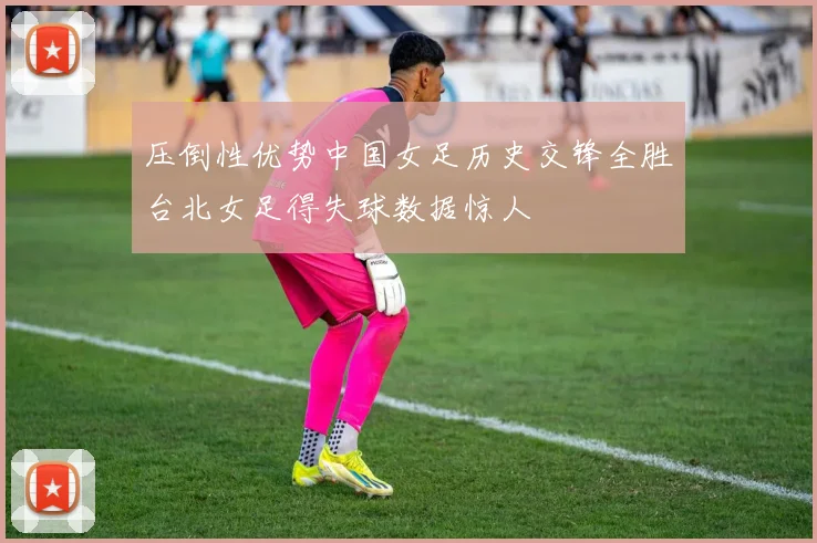 压倒性优势中国女足历史交锋全胜台北女足得失球数据惊人