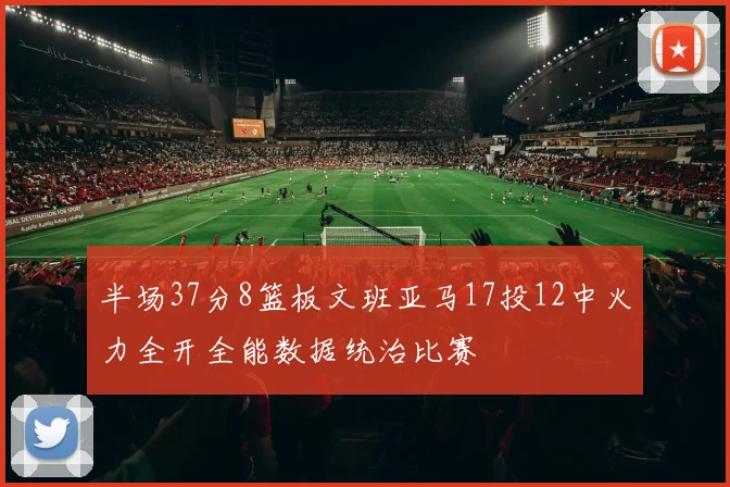 半场37分8篮板文班亚马17投12中火力全开全能数据统治比赛