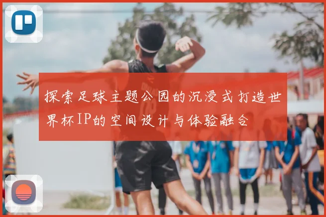 探索足球主题公园的沉浸式打造世界杯IP的空间设计与体验融合