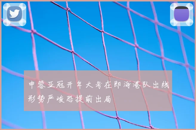 申蓉亚冠开年大考在即海港队出线形势严峻恐提前出局