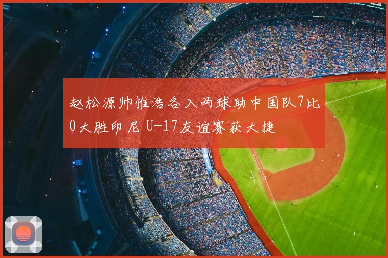 赵松源帅惟浩各入两球助中国队7比0大胜印尼 U-17友谊赛获大捷