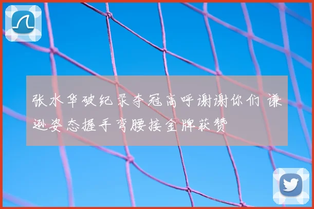 张水华破纪录夺冠高呼谢谢你们 谦逊姿态握手弯腰接金牌获赞